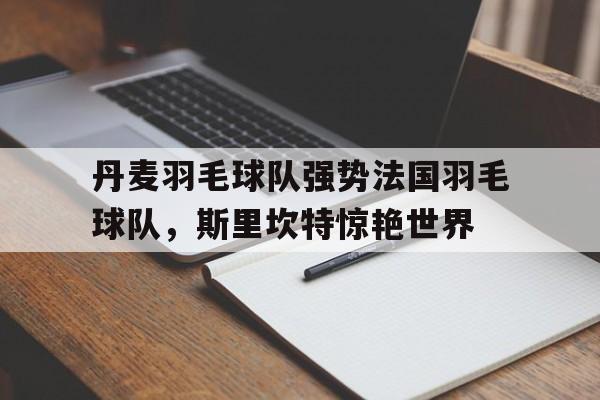 九游体育APP下载-包含丹麦羽毛球队强势法国羽毛球队，斯里坎特惊艳世界的词条